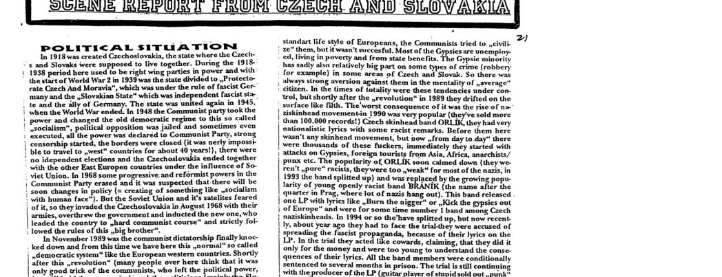 POLITICAL SITUATION o 1918vwas crenied Carchasiovakin he stte wher the Caech- 5 and Slovaks were nupposed o five together. During the 1915- 1936 period here wied o be rght wing partics and with ihesttof Wortd War 2 n 1938 was the hate divided to Protecto- Taie Caech And Moravia®, which was under the rule of fascist Ger- ey and the ySlovakian Sate* which was independent (scist st e and the 41 of Germany. The sate wis unted again in 1945, Vit e World War snded 1 1348 e Communis pory 0ok b power snd caanged the old democraic regime (o ths 50 called it pattical opposiion was Juled and someimes £ven et il e power s deciared to Commanist Pary, 500 easorship started he borders were closed (i s nerly impossy Ble to rave to st countries for about 40 yearst, there were s ependent lections and the Cacchoslovaki ended together Wit the otber East Europen counteies under the fofluence of So- Viet Union. In 1968 some progressive and reformist powers n the Comamuaist Pary erseed nd 1t was suspected hat dhere il be Saon hanges in potiy (= creatng of something Ike ,sociali i umas ace"): Dt the Soviet Union and i3 sailies feared 1t o ey invaded the Corchosiovakiain AUguSt 1963 with theic raes, oveHhr o the government and nducied the new one, who Teaded the country to yhard communist course™ and siricdy fol- | lowed the utes of this big brother™ o Noverber 1989 was dhe communist dictatorsip ially knoc: e dovn nd rom this i v hve here i srormal o i ed | vdcmoeraic ssiem ke the Evropesn westers couaires. Shortly | 26 i wrevotution (many peaple aver here thiak that it vas b good mick of the communists, who left the political power  standat e sote of Europeans, he Carimunstswied (0 et G aeeEsans e Comn B e o s sadly also relatively big part on some ypes of crime (robbery for Sxampi] in Jome eeas o Cooch s v, 55 here wah e Srong aversion aguins e it momeuyof overnpe: iz, Tn the Gmes of fotality were these tendencis sder Son- ol it hortly it o wevstuont i 1953ty eihed e e e . The ot Comteptence ot e ot ey K o : Tobs o popais ey o | than 100.00 recordst) Caech skinhexd band ORLIK, they had very e B it o et Dot e ey imen movemeat, bt o S Sap v [T e | Siris o Crpmics, o totrgs o At i v pun ctc. The popularity of, ORLIK saon calmed down (ineywe- e e o M e < b splitod ) and wad epiced by e grving pope e e i T | Qo P, nee o of s o) i o s | one LF with ris ke ,Barn the migger or 1150k the gypeies oot | O Europe” and et (o s e S | vend e Cooen | Skiheade. I 1994 ar oo e v sl ok e | about e ago ey k1 Tce he ey o s o | erening e s propatos soese o e e v e L5 e ity s Fhe coeard st et ey i oy or e maney sd e s youat o emdeEs o s S of thlr 1 ALl he papd s ceresonionly Sentnced  severn onihs i o Toe vl it comdey | with the producer of the LP (guitar plaver of stumid cold cut oty  